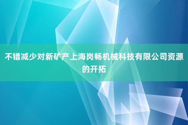 不错减少对新矿产上海岗畅机械科技有限公司资源的开拓